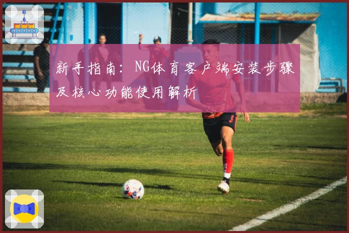 新手指南：NG体育客户端安装步骤及核心功能使用解析