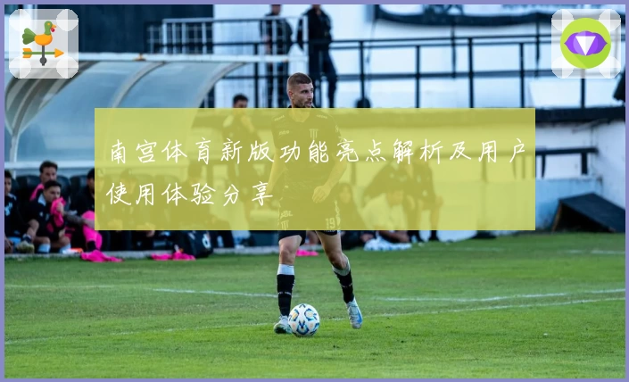 南宫体育新版功能亮点解析及用户使用体验分享