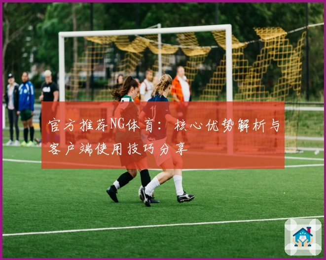 官方推荐NG体育：核心优势解析与客户端使用技巧分享