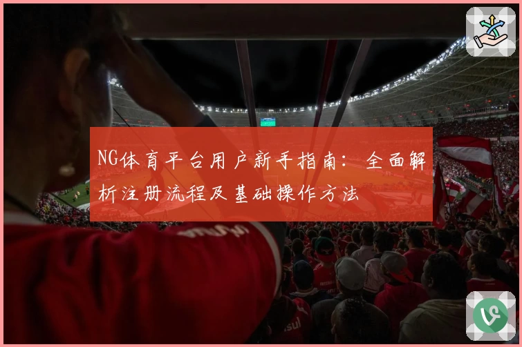 NG体育平台用户新手指南：全面解析注册流程及基础操作方法