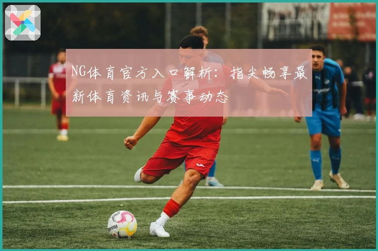 NG体育官方入口解析：指尖畅享最新体育资讯与赛事动态