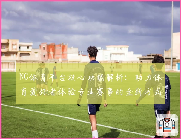 NG体育平台核心功能解析：助力体育爱好者体验专业赛事的全新方式